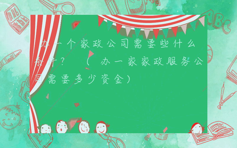 办一个家政公司需要些什么条件？ (办一家家政服务公司需要多少资金)